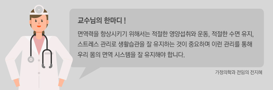 면역력을 향상시키기 위해서는 적절한 영양섭취와 운동, 적절한 수면 유지, 스트레스 관리로 생활 습관을 잘 유지하는 것이 중요하며 이런 관리를 통해 우리 몸의 면역 시스템을 잘 유지해야 합니다.