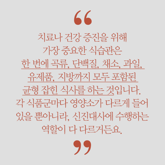 치료나 건강 증진을 위해 가장 중요한 식습관은 한 번에 곡류, 단백질, 채소, 과일, 유제품, 지방까지 모두 포함된 균형 잡힌 식사를 하는 것입니다. 각 식품군마다 영양소가 다르게 들어 있을 뿐아니라, 신진대사에 수행하는 역할이 다 다르거든요