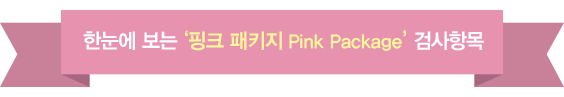 한눈에 보는 ‘핑크 패키지 Pink Package’ 검사항목 공통항복 기초:신체계측(키/체중/허리둘레/혈압), 체지방 측정 안과 (시력) 소변 (니코틴포함) 대변 (기생충/잠혈) , 혈액은 일반혈액검사 혈액형 염증 간기능 신기증 요산 당뇨 지질 전해질 무기질 풍진항체 수두바이러스항체 간염 갑상선기능 호흡기계는 흉부엑스선 정측면 심혈관계는 심전도