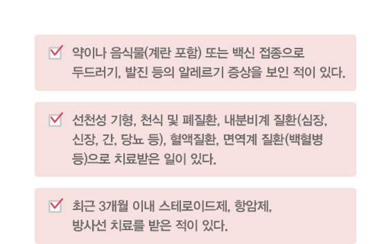 약이나 음식물(계란 포함) 또는 백신 접종으로 두드러기, 발진 등의 알레르기 증상을 보인 적이 있다. 선천성 기형, 천식 및 폐질환, 내분비계 질환(심장, 신장, 간, 당뇨 등), 혈액질환, 면역계 질환(백혈병 등)으로 치료받은 일이 있다. 최근 3개월 이내 스테로이드제, 항암제, 방사선 치료를 받은 적이 있다. 