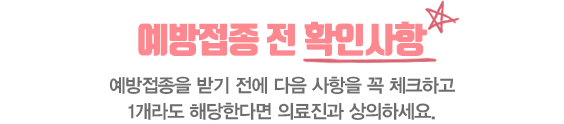 예방접종 전 확인사항 예방접종을 받기전에 다음 사항을 꼭 체크하고 1개라도 해당한다면 의료진과 상의하세요