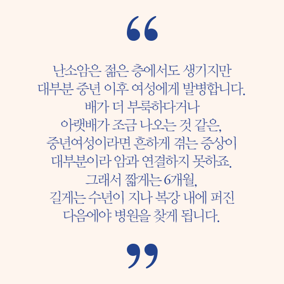 서동훈 교수 인터뷰 발췌 난소암은 젊은 층에서도 생기지만 대부분 중년 이후 여성에게 발병합니다. 배가 더 부룩하다거나 아랫배가 조금 나오는 것 같은, 중년여성이라면 흔하게 겪는 증상이 대부분이라 암과 연결하지 못하죠. 그래서 짧게는 6개월, 길게는 수년이 지나 복강 내에 퍼진 다음에야 병원을 찾게 됩니다