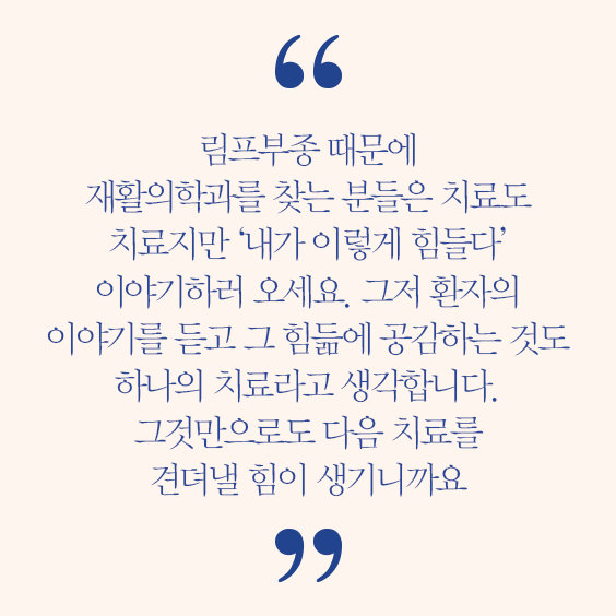 양은주 교수 인터뷰 발췌 림프부종 때문에 재활의학과를 찾는 분들은 치료도 치료지만 내가 이렇게 힘들다 이야기하러 오세요. 그저 환자의 이야기를 듣고 그 힘듦에 공감하는 것도 하나의 치료라고 생각합니다. 그것만으로도 다음 치료를 견뎌낼 힘이 생기니까요