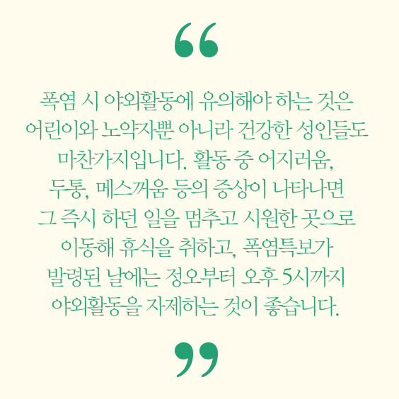 폭염 시 야외활동에 유의해야 하는 것은 어린이와 노약자뿐 아니라 건강한 성인들도 마찬가지입니다. 활동 중 어지러움, 두통, 메스꺼움 등의 증상이 나타나면 그 즉시 하던 일을 멈추고 시원한 곳으로 이동해 휴식을 취하고, 폭염특보가 발령된 날에는 정오부터 오후 5시까지 야외활동을 자제하는 것이 좋습니다. 이기헌 교수 가정의학과