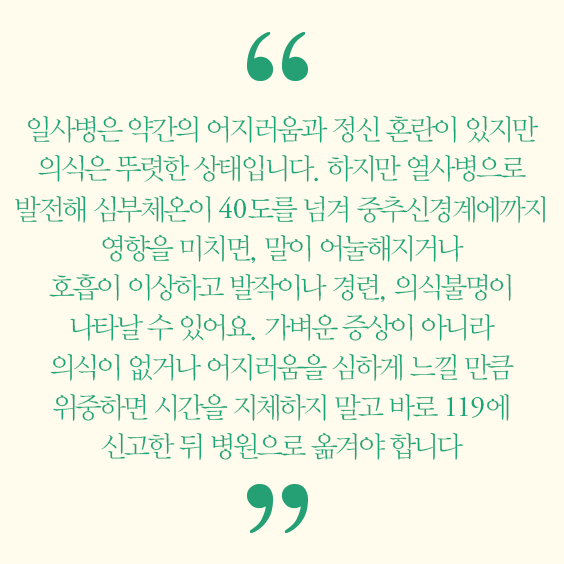 일사병은 약간의 어지러움과 정신혼란이 있지만 의식은 뚜렷한 상태입니다. 하지만 열사병으로 발전해 심부체온이 40도를 넘겨 중추신경계에까지 영향을 미치면, 말이 어늘해지거나 호흡이 이상하고 발작이나 경련, 의식불명이 나타날수 있어요. 가벼운 증상이 아니라 의식이 없거나 어지러움을 심하게 느낄 만큼 위중하면 시간을 지체하지 말고 바로 119에 신고한 뒤 병원으로 옮겨야 합니다. 