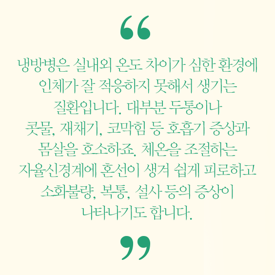 냉방병은 실내외 온도 차이가 심한 환경에 인체가 잘 적응하지 못해서 생기는 질환입니다. 대부분 두통이나 콧물, 재채기, 코막힘 등 호흡기 증상과 몸살을 호소하죠. 체온을 조절하는 자율신경계에 혼선이 생겨 쉽게 피로하고 소화불량, 복통, 설사등의 증상이 나타나기도 합니다.
