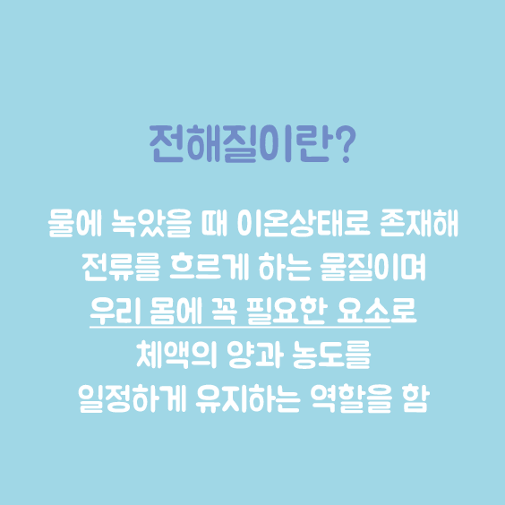 전해징일란: 물에 녹았을 때 이온상태로 존재해 전류를 흐르게 하는 물질이며, 우리 몸에 꼭 필요한 요소로 체액의 양과 농도를 일정하게 유지하는 역할을 함