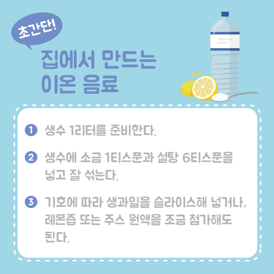 집에서 만드는 이온음료 1 생수 1리터 준비한다 2 생수에 소금 1티스푼과 설탕 6티스푼을 넣고 잘 섞는다 3 기호에 따라 생과일을 슬라이스해 넣거나, 레몬즙 또는 주스원액을 조금 첨가해도 된다