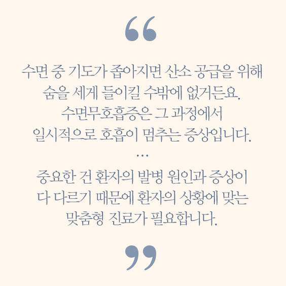 윤창호 교수 코멘트 수면중 기도가 좁아지면 산소긍급을 위해 숨을 세게 들이킬 수밖에 없거든요 수면 무호흡증은 그 과정에서 일시적으로 호흡이 멈추는 증상입니다 중요한건 환자의 발병원인과 증상이 다 다르기때문에 환자의 상황에 맞는 맞춤형 진료가 필요합니다.