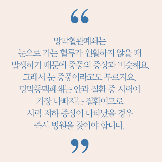 망막혈관폐쇄는 눈으로 가는 혈류가 원활하지 않을 때 발생하기 때문에 중품의 증상과 비슷해요. 그래서 눈 중풍이라고도 부르지오. 망막동맥폐쇄는 안과 질환 중 시력이 가장 나빠지는 질환이므로 시력 저하 증상이 나타났을 경울 즉시 병원을 찾아야 합니다. 우세준 교수(안과)