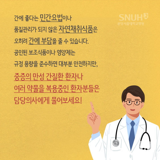 교수님 코멘트. 간에 좋다는 민간요법이나 품질관리가 되지 않은 자연채췩식품은 오히려 간에 부담을 줄 수 있습니다. 공인된 보조식품이나 영양제는 규정 용량을 준수하면 대부분 안전하지만, 중증의 만성 간질환 환자나 여러 약물을 복용중인 환자분들은 담당의사에게 물어보세요.