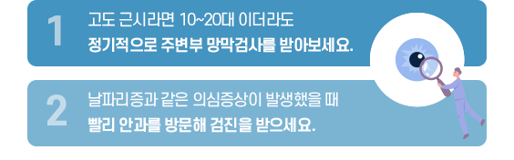 망박박리의 예방을 위해 중요한 점 내용 1. 고도 근시라면 10~20대 이더라도 정기적으로 주변부 망막검사를 바아보세요. 2. 날파리증과 같은 의심증상이 발생했을 때 빨리 안과를 방문해 검진을 받으세요. 