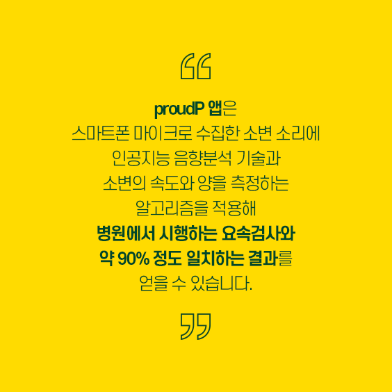 proudP앱은 스마트폰 마이크로 수집한 소변 소리에 인공지능 음향분석 기술과 소변의 속도와 양을 측정하는 알고리즘을 적용해 병원에서 시행하는 요소검사와 약 90%정도 일치하는 결과를 얻을 수 있습니다. 