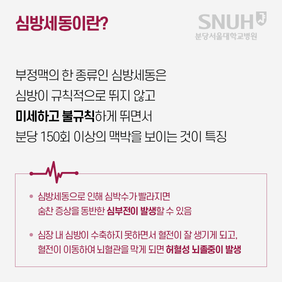 심방세동이란? 부정맥의 한 종류인 심방세동은 심방이 규칙적으로 뚜지 않고 미세하고 불규칙하게 뛰면서 분당 150회 이상의 매박을 보이는 것이 특징. 심방세동으로 인해 심박수가 빨라지면 숨찬 증상을 동반한 심부전이 발생할 수 있음, 심장 내 심방이 수축하지 못하면서 혈전이 잘 생기게 되고, 혈전이 이동하여 뇌혈관을 막게 되면 허혈성 뇌졸중이 발생