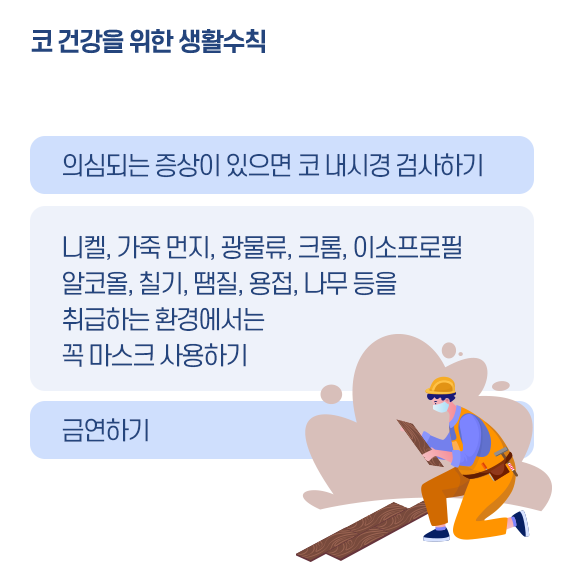 코 건강을 위한 생활수칙 1. 의심되는 증상이 있으면 코 내시경 검사하기, 니켈, 가죽 먼지, 광물류, 크롬, 이소프로필, 알코올, 칠기, 땜질, 용접, 나무 등을 취급하는 환경에서는 곡 마스크 사용하기. 금연하기