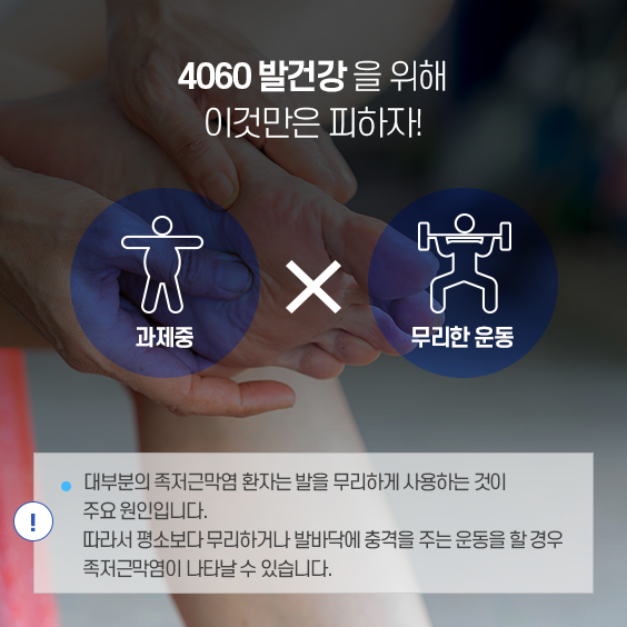 4060 발건강을 위한 조언: 과체중, 무리한 운동 : 대부분 족저근막염 환자느 ㄴ발을 무리하게 사용하는 것이 주요원인입니다. 따라서 평소보다 무리하거나 발바닥에 충격을 주는 운동을 할 경우 족저근막염이 나타날 수 있습니다.