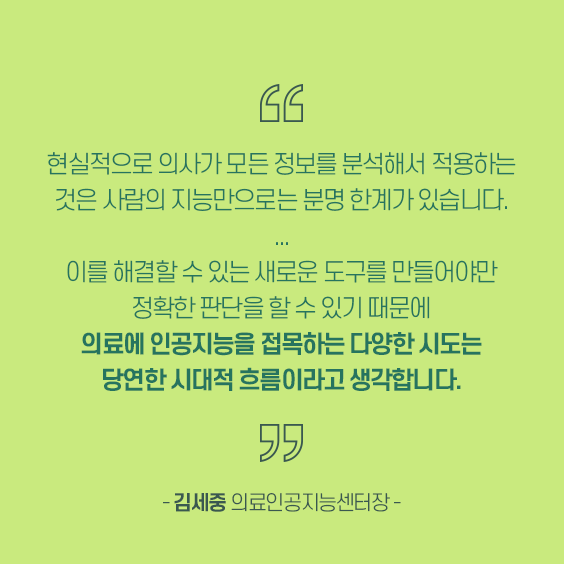 현실적으로 의사가 모든 정보를 분석해서 적용하는 것은 사람의 지능만으로는 분명 한계가 있습니다. 이를 해결할 수 있는 새로운 도구를 만들어야만 정확한 판단을 할 수 있기 때문에 의료에 인공지능을 접목하는 다양한 시도는 당연한 시대적 흐름이라고 생각합니다.