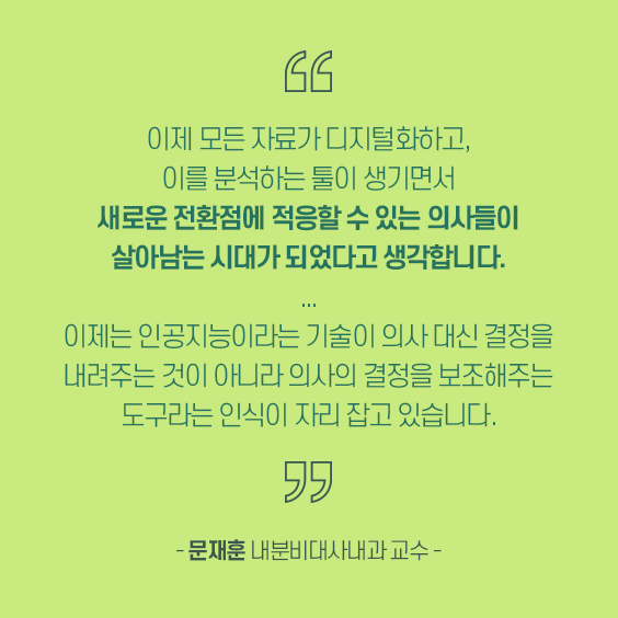 이제 모든 자료가 디지털화하고, 이를 분석하는 툴이 생기면서 새로운 전환점에 적응할 수 있는 의사들이 살아남는 시대가 되었다고 생각합니다. 이제는 인공지능이라는 기술이 의사 대신 결정을 내려주는 것이 아니라 의사를 결정을 보조해주는 도구라는 인식이 자리잡고 싱ㅆ습니다. 문재훈 내분비대사내과 교수