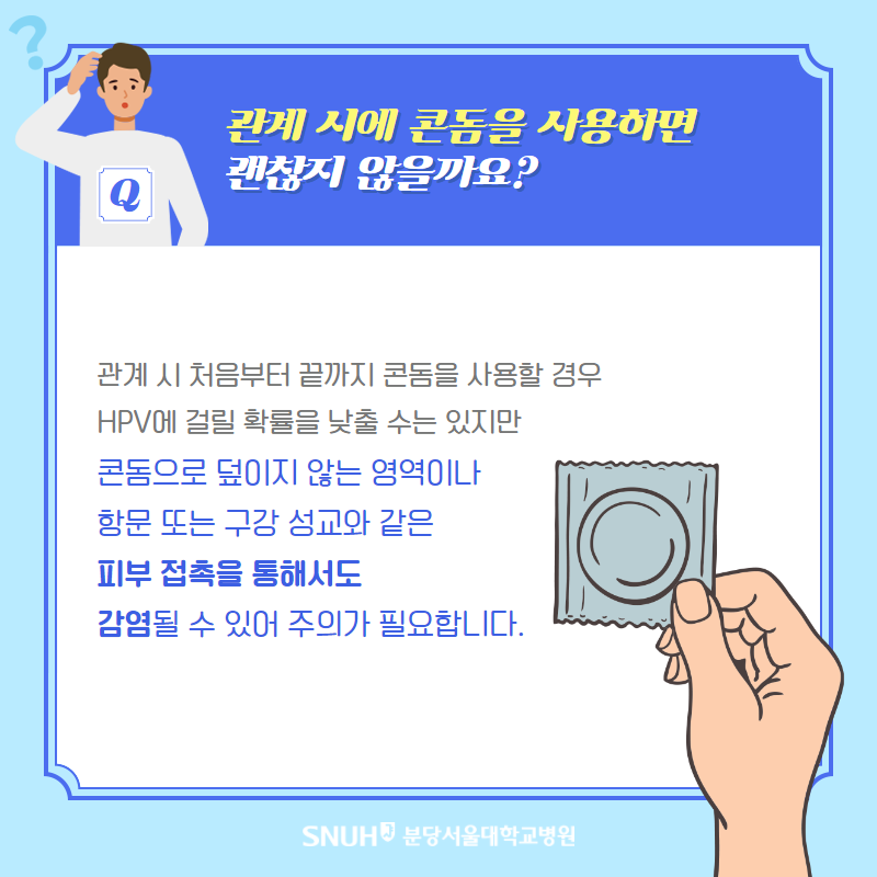 관계 시에 콘돔을 사용하면 괜찮지 않을까요? 관계 시 처음부터 끝까지 콘돔을 사용할 경우 HPV에 걸릴 확률을 낮출 수느 있지만 콘돔으로 덮이지 않은 영역이나 항문 또는 구강 성교와 같은 피부 접촉을 통해서도 감염ㅇ될 수 있어 주의가 필요합니다.