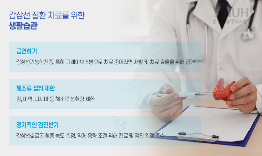 갑상선질환 치료를 위한 생활습관- 1.금연하기 : 갑상선기능항진증, 특히 그레이브스병으로 치료 중이라면 재발 및 치료 효율을 위해 금연. 2. 해조류 섭취 제한 : 김, 미역, 다시마 등 해조류 섭취량 제한. 3 정기적인 검진 받기 : 갑상선호르몬 혈중 농도 측정, 약제 용량 조절 위해 진료 및 검진 일정 준수