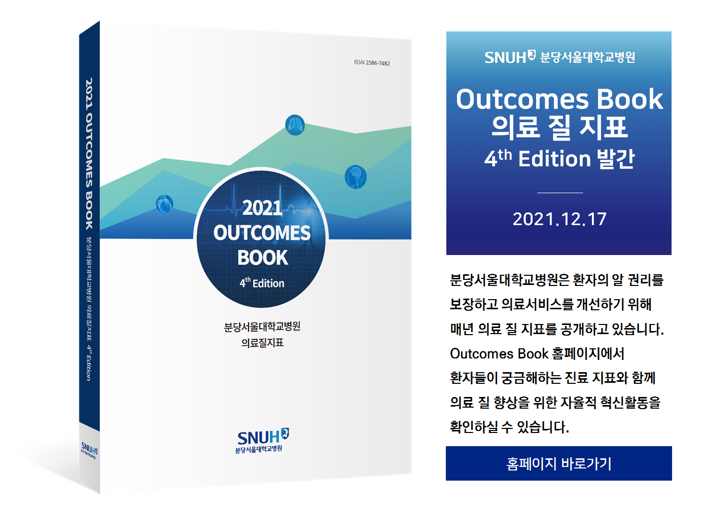 분당서울대학교병원 Outcomes Book 의료 질 지표 4th Edition 발간. 2021.12.17 분당서울대학교병원은 환자의 알 권리를 보장하고 의료서비스를 개선하기 위해 매년 의료 질 지표를 공개하고 있습니다. Outcomes Book 홈페이지에서 환자들이 궁금해하는 진료 지료와 함께 의료 질 향상을 위한 자율적 혁신활동을 확인하실 수 있습니다. 