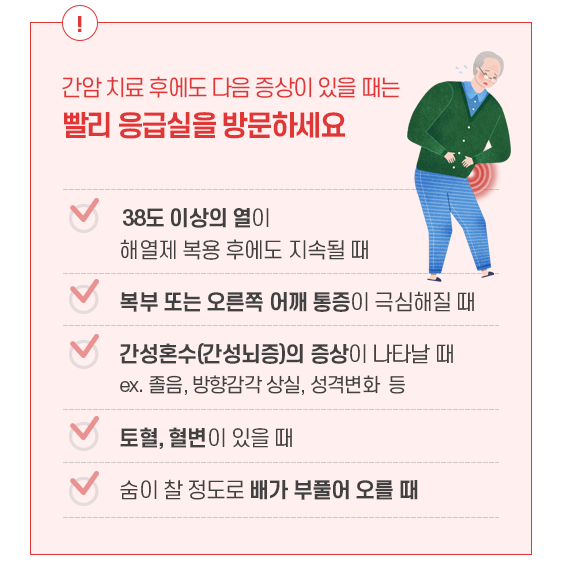 간암 치료 후에도 다음 증상이 있을 때는 빨리 응급실을 방문하세요. 38도 이상의 열이 해열제 복용 후에도 지속될 때, 복부 또는 오른쪽 어깨 통증이 극심해질 때, 간성혼수(간성뇌증)의 증상이 나타날 때. ex. 졸음, 방향감각 상실, 성격변화 등, 토혈, 혈변이 있을 때, 숨이 찰 정도로 배가 부풀어 오를 때