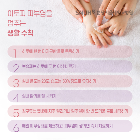 아토피 피부염을 멈추는 생활수칙. 1. 하루에 한 번 미지근한 물로 목욕하기, 2. 보습제는 하루에 두 번 이상 바르기, 3. 실내 온도는 23도, 습도는 50% 정도로 유지하기, 4. 실내 환기를 잘 시키기, 5. 침구류는 햇빛에 자주 말리거나 일주일에 한 번 뜨거운 물로 세탁하기, 6. 매일 피부상태를 체크하고, 피부염이 생기면 즉시 치료하기