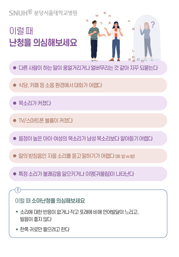 이럴때 난청을 의심해보세요. 다른 사람이 하는 말이 웅얼거리거나 얼버무리는 것 같아 자꾸 되묻는다. 식당, 카페 등 소음 환경에서 대화가 어렵다. 목소리가 커졌다. TV/스마트폰 볼륨이 커졌다. 음정이 높은 아이, 여성의 목소리가 남성 목소리보다 알아듣기 어렵다. 말의 맏침음인 자음 소리를 듣고 말하기가 어렵다.(예: 밥vs밤), 특정소리가 불쾌감을 일으키거나 이명(귀울림)이 나타난다. 이럴때 소아난청을 의심해보세요. 소리에 대한 반응 없거나 작고 또래에 비해 언어발달이 느리고, 발음이 좋지 않다. 한쪽 귀로만 들으려고 한다.