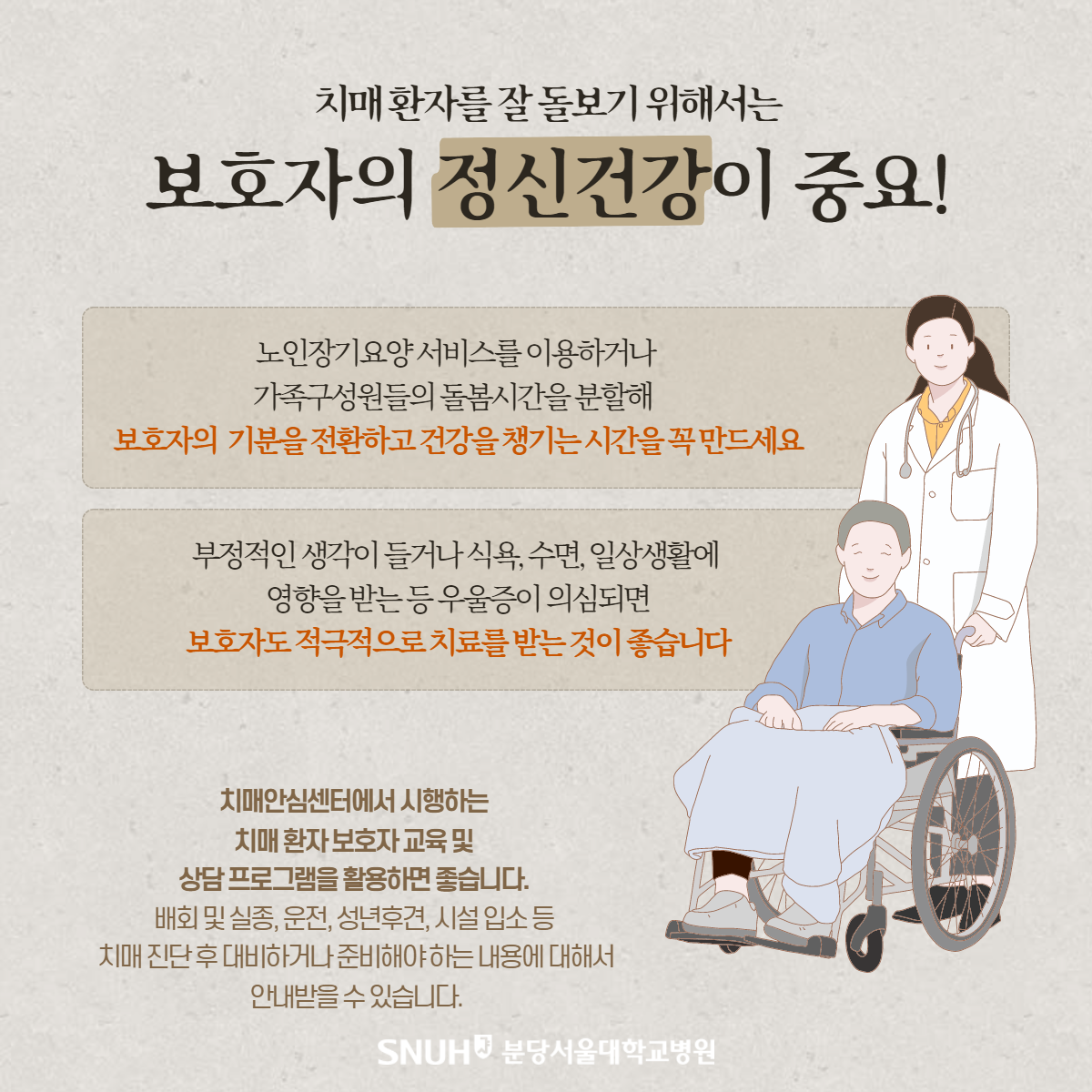 치매환자를 잘 돌보기 위해서는 보호자의 정신건강이 중요! 노인장기요양 서비스를 이용하거나 가족구성원들의 돌봄시간을 분할해 보호자의 기분을 전환하고 건강을 챙기는 시간을 꼭 만드세요. 부정적인 생각이 들거나 식욕, 수면, 일상생활에 영향을 받는 등 우울증이 의심되면 보호자도 적극적으로 치료를 받는 것이 좋습니다. 치매안심센터에서 시행하는 치매환자보호자 교육 및 상담 프로그램을 활요하면 좋습니다. 배회 및 실종, 운전, 성년후견, 시설 입소 등 치매 진단 후 대비하거나 준비해야 하는 내용에 대해서 안내받을 수 있습니다.