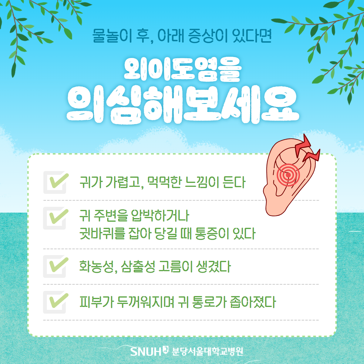 물놀이 후, 아래 증상이 있다면 외이도염을 의심해보세요. 귀가 가렵고, 먹먹한 느낌이 돈다. 귀 주변을 압박하거나 귓바퀴를 잡아 당길 때 통증이 있다. 화농성, 삼출성 고름이 생겼다. 피부가 두꺼워지며 귀 통로가 좁아졌다.