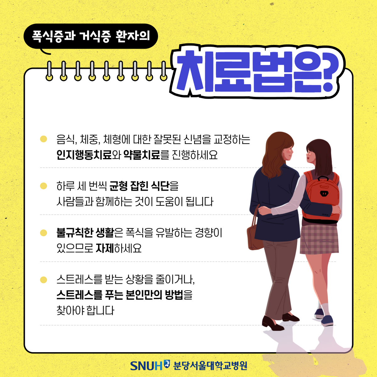 폭식증과 거식증 환자의 치료법은? 음식, 체중, 체형에 대한 잘못된 신념을 교정하는 인지행동치료와 약물치료를 진행하세요. 하루 세 번씩 균형 잡힌 식단을 사람들과 함께하는 것이 도움이 됩니다. 불규칙한 생활은 폭식을 유발하는 경향이 있으므로 자제하세요. 스트레스를 받는 상활을 중이거나, 스트레스를 푸는 본인만의 방법을 찾아야 합니다.