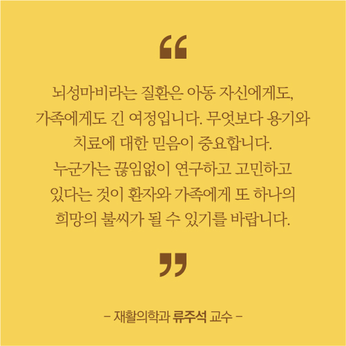 뇌성마비라는 질환은 아동 자신에게도, 가족에게도 긴 여정입니다 무엇보다용기와 치료에 대한 믿음이 증요합니다. 누군가는 끊임없이 연구하고 고민하고 있다는것이 환자와가족에게 또하나의 희망의 불씨가 될 수 있기를 바랍니다.재활의학과 류주석 교수