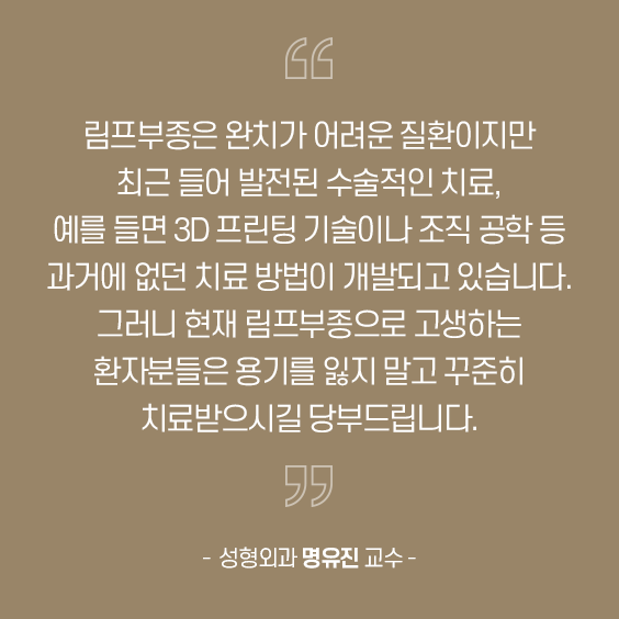 림프부종은 완지가 어려운 질환이지만 좌근 들어 발전된 수술적인 지료 예를 들면 30 뜨린팅 기술이나 조직 공학 등과거에 없던 치료 방법이 개발되고 있습니다. 그러나 현재 림프부종으로 고생하는환자분들은 용기를 잃지 말고 꾸준히지료받으서길 당부드립니다.성형외과 명유진 교수