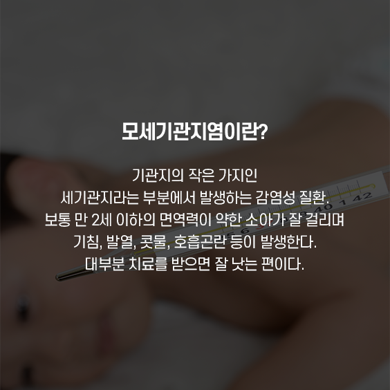 모세기관지염이란.기관지의 작은 가지인 세기관지라는 부분에서 발생하는 감염성 질환, 보통 만 2세 이하의 면역력이 약한 소아가 잘 걸리며 기침, 발열, 콧물, 호흡곤란 등이 발생한다. 대부분 치료를 받으면 잘 낫는 편이다.