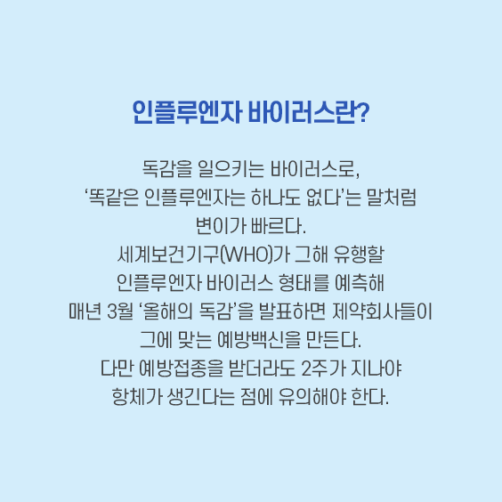 인플루엔자 바이러스란.독감을 일르키는 바이러스로, '똑같은 인프루엔자는 하나도 없다'는 말처럼 변이가 빠르다.세계보건기구(WHO)가 그해 유행할 인플루엔자 바이러스 형태를 예측해 매년 3월 '올해의 독감'을 발표하면 제약회사들이 그에 맞는 예방백신을 만든다. 다만 예방접종을 받어라도 2주가 지나야 항페가 생긴다는 점에 유의해야 한다.