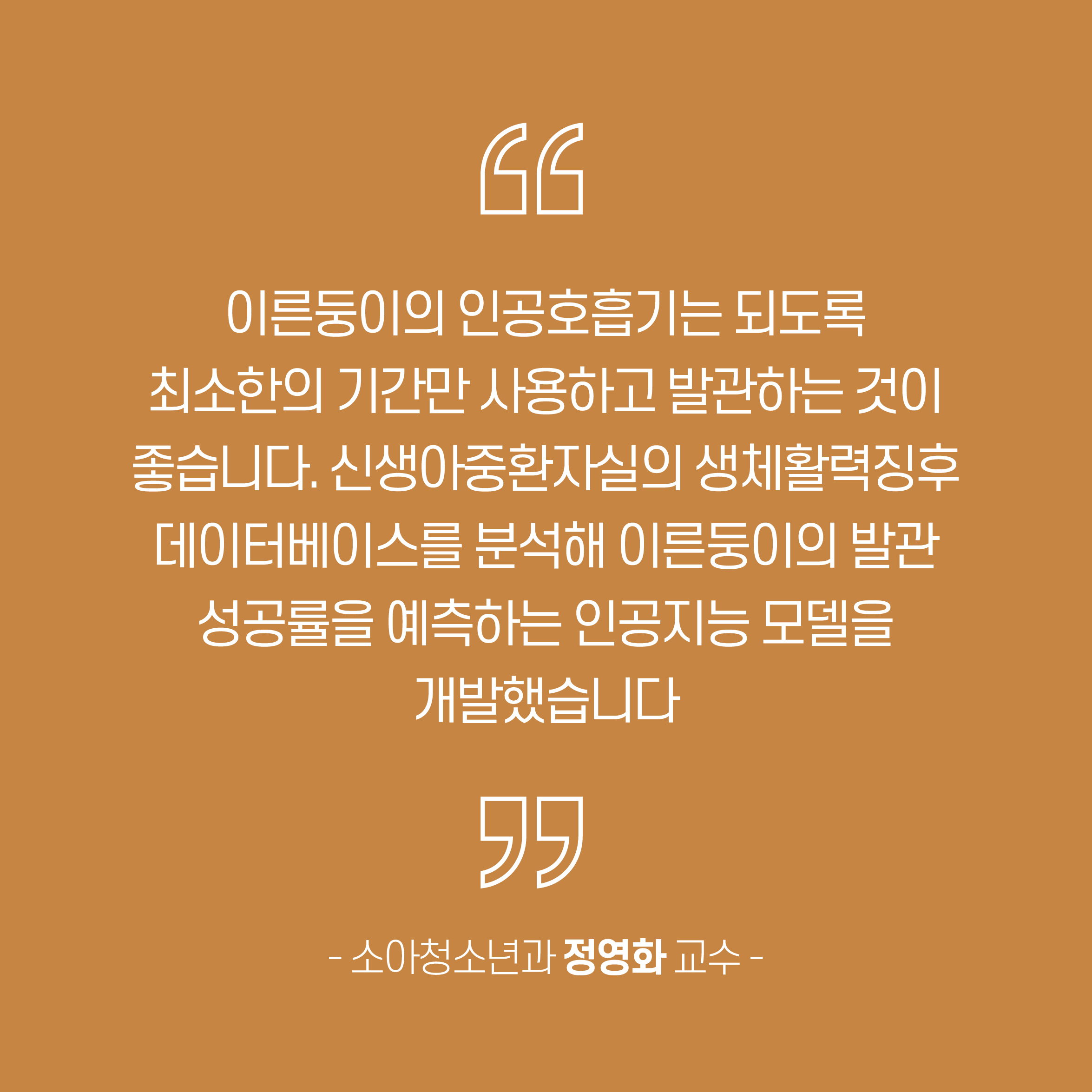 이른둥이의 인공호흡기는 되도록 최소한의 기간만 사용하고 발관하는 것이 좋습니다. 신생아중환자실의 생체활력징후 데이터베이스를 분석해 이른둥이의 발관 성공률을 예측하는 인공지는 모델을 개발했습니다. - 소아청소년과 정영화 교수 -