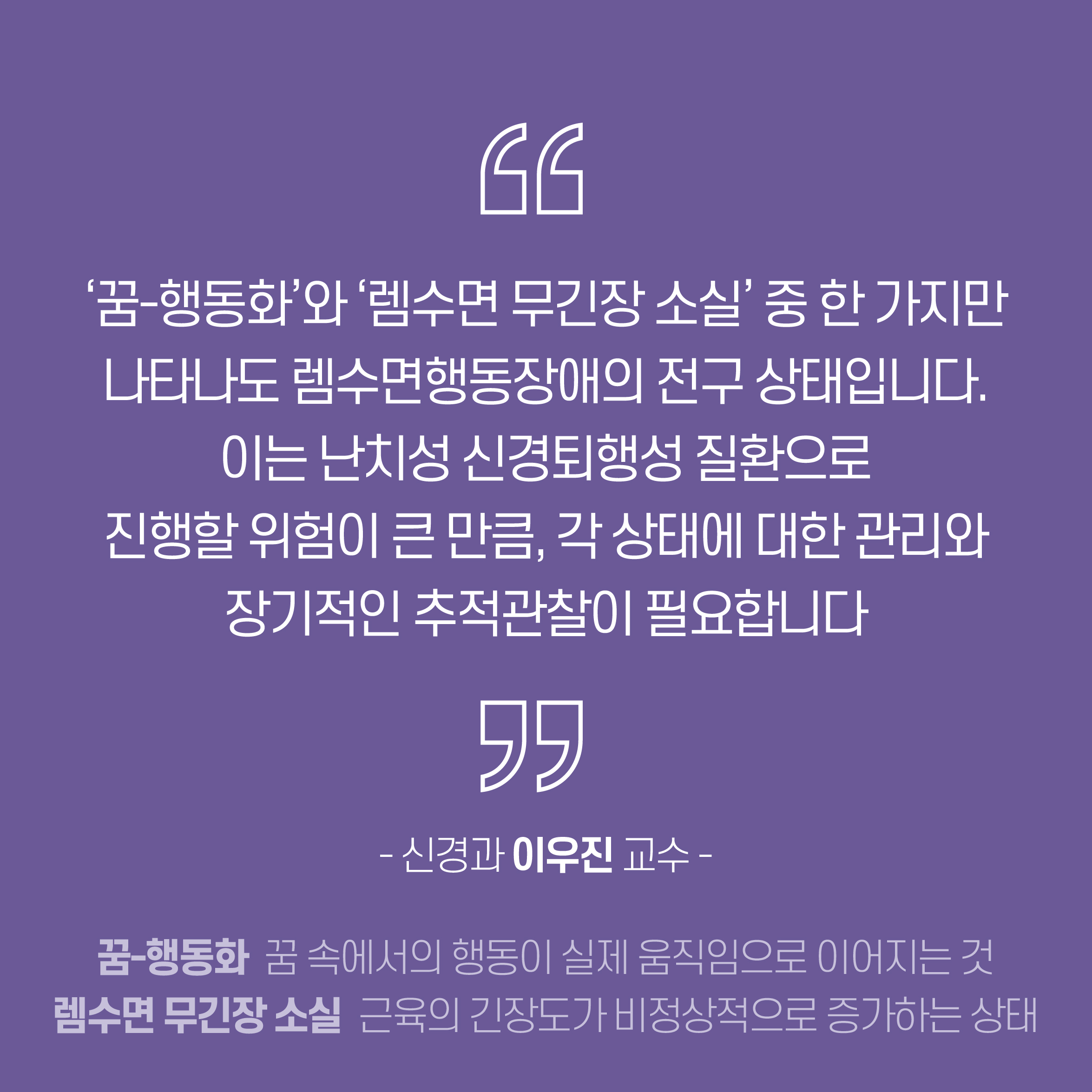 꿈-행동화와 렘수면 무긴장 소실 중 한 가지만 나타나도 렘수면행동장애의 전구 상태입니다. 이는 난치성 신경퇴행성 질환으로 진행할 위험이 큰 만큼, 각 상태에 대한 관리와 장기적인 추적관찰이 필요합니다. - 신경과 이우진 교수 -  * 꿈-행동화 : 꿈 속에서의 행동이 실제 움직임으로 이어지는 것 / 렘수면 무긴장 소실 :  근육의 긴장도가 비정상적으로 증가하는 상태