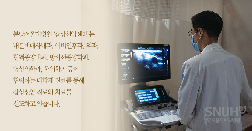 분당서울대병원 '갑상선암센터'는 내분비대사내과, 이비인후과, 외과, 혈액종양내과, 방사선종양학과, 영상의학과, 핵의학과 등이 협력하는 다학제 진료를 통해 갑상선암 진료와 치료를 선도하고 있습니다.