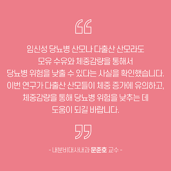 임신성 당뇨병 산모나 다출산 산모라도 모유 수유와 체중감량을 통해서 당뇨병 위험을 낮출 수 있다는 사실을 확인했습니다. 이번 연구가 다출산 산모들이 체중 증가에 유의하고, 체중감량을 통해 당뇨병 위험을 낮추는데 도움이 되길 바랍니다.내분비대사내과 문준호 교수