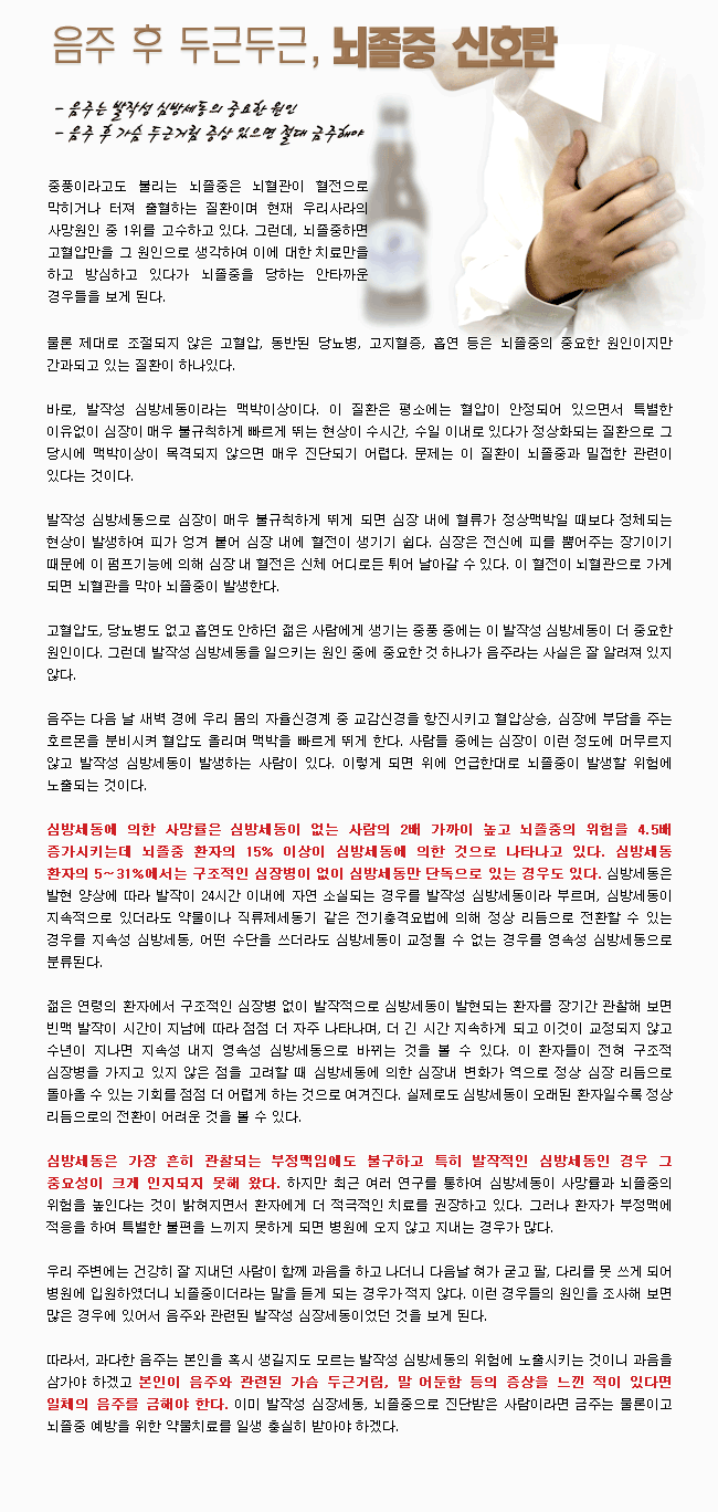 음주 후 두근두근, 뇌졸중 신호탄 - 중풍이라고도 불리는 뇌졸중은 뇌혈관이 혈전으로 막히거나 터져 출혈하는 질환이며 현재 우리나라의 사망원인 중 1위를 고수하고 있다. 그런데 노졸중하면 고혈압만을 그 원인으로 생각하여 이에 대한 치료만을 하고 방심하고 있다가 뇌졸중을 당하는 안타까운 경우들을 보게 된다. 물론 제대로 조절되지 않은 고혈압, 동반된 당뇨병, 고지혈증, 흡연 등은 뇌졸중의 중요한 원인이지만 간과되고 있는 질환이 하나 있다. 바로 발작성 심방세동이라는 맥박이상이다. 발작성 심방세동으로 심장이 매우 불규칙하게 뛰게 되면 심장 내에 혈류가 정상맥박일 때보다 정체되는 현상이 발생하여 피가 엉겨 붙어 심장 내에 혈전이 생기기 쉽다. 이 혈전이 뇌혈관으로 가게되면 뇌혈관을 막아 뇌졸중이 발생한다. 발작성 심방세동을 일으키는 원인 중에 중요한 것 하나가 음주이다. 음주는 다음날 새벽 경에 우리 몸의 자율신경계 중 교감신경을 항진시켜 혈압상승, 심장에 부담을 주는 호르몬을 분비시켜 혈압도 올리며 맥박을 빠르게 뛰게 한다. 사람들 중에는 심장이 이런 정도에 머무르지 않고 발작성 심방세동이 발생하는 사람이 있다. 이렇게 되면 위에 언급한대로 뇌졸중이 발생할 위험에 노출되는 것이다. 심방세동에 의한 사망률은 심방세동이 없는 사람의 2배 가까이 높고 뇌졸중의 위험을 4.5배 증가시키는데 뇌졸중 환자의 15% 이상이 심방세동에 의한 것으로 나타나고 있다. 심방세동은 가장 흔히 관찰되는 부정맥임에도 불구하고 특히 발작적인 심방세동인 경우 그 중요성이 크게 인지되지 못해 왔다. 하지만 최근 여러 연구를 통해서 심방세동이 사망률과 뇌졸중의 위험을 높인다는 것이 밝혀지면서 환자에거 더 적극적인 치료를 권장하고 있다. 과다한 음주는 본인을 혹시 생길지도 모르는 발작성 심방세도의 위헙에 노출시키는 것이니 과음을 삼가야 하겠고 본인이 음주와 관련된 가슴 두금거림, 말 어둔함 등의 증사을 느낀 적이 있다면 일제의 음주를 금해야 한다.