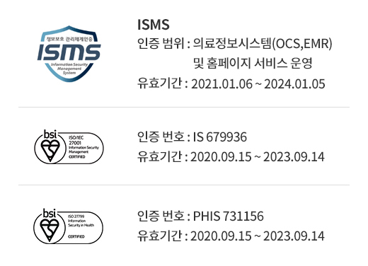 ISMS (인증 범위 : 의료정보시스템(OCS,EMR) 및 홈페이지 서비스 운영, 유효기간 : 2019.10.30 ~ 2022.10.29) / ISO 27001(인증 번호 : IS 679936, 유효기간 : 2020.09.15 ~ 2023.09.14) / ISO27799(인증 번호 : PHIS 731156, 유효기간 : 2020.09.15 ~ 2023.09.14) 