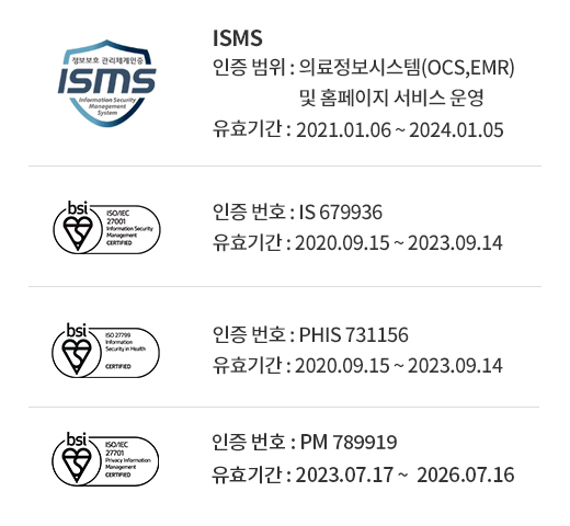 ISMS (인증 범위 : 의료정보시스템(OCS,EMR) 및 홈페이지 서비스 운영, 유효기간 : 2021.01.06 ~ 2024.01.05) / ISO 27001(인증 번호 : IS 679936, 유효기간 : 2023.09.15 ~ 2025.10.30) / ISO27799(인증 번호 : PHIS 731156, 유효기간 : 2023.09.15 ~ 2025.10.30) 