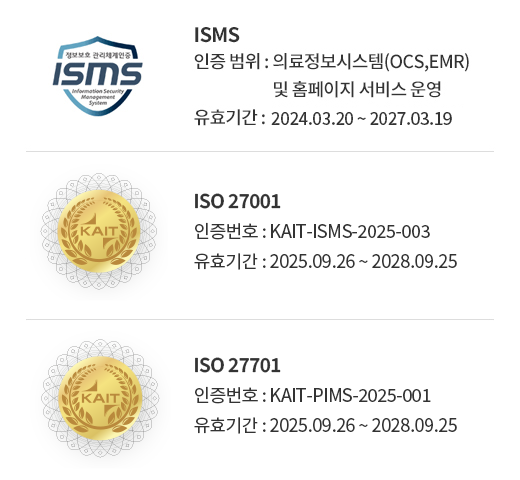 ISMS (인증 범위 : 의료정보시스템(OCS,EMR) 및 홈페이지 서비스 운영, 유효기간 : 2024.03.20 ~ 2027.03.19) / ISO 27001(인증 번호 : KAIT-ISMS-2025-003, 유효기간 : 2025.09.26 ~ 2028.09.25) / ISO27701(인증 번호 : KAIT-PIMS-2025-001, 유효기간 : 2025.09.26 ~ 2028.09.25) 
