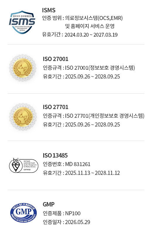 ISMS (인증 범위 : 의료정보시스템(OCS,EMR) 및 홈페이지 서비스 운영, 유효기간 : 2024.03.20 ~ 2027.03.19) / ISO 27001(인증규격 : ISO 27001(정보보호 경영시스템), 유효기간 : 2025.09.26 ~ 2028.09.25) / ISO27701(인증규격 : ISO 27701(개인정보보호 경영시스템), 유효기간 : 2025.09.26 ~ 2028.09.25), ISO 13485(유효기간 : 2025.11.13 ~ 2028.11.12), GMP(인증일자 : 2026.05.29)
