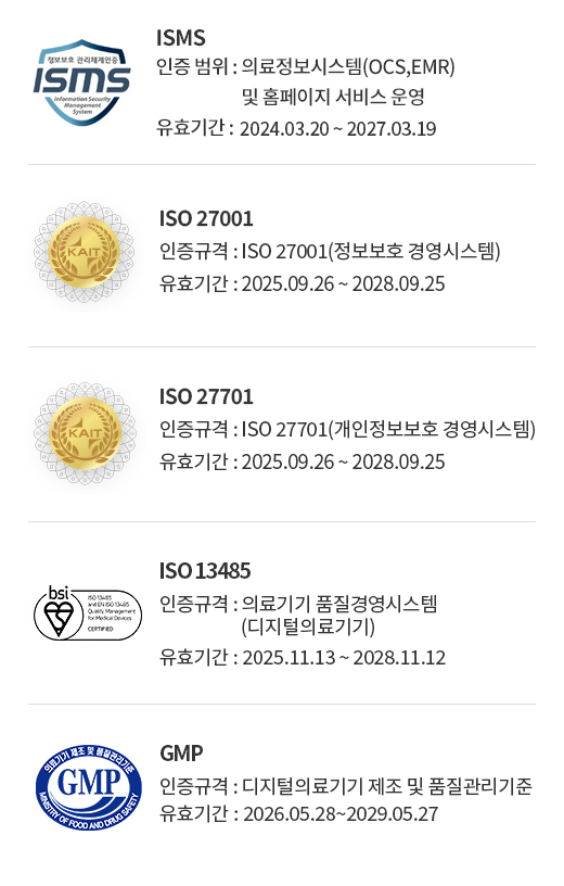 ISMS (인증 범위 : 의료정보시스템(OCS,EMR) 및 홈페이지 서비스 운영, 유효기간 : 2024.03.20 ~ 2027.03.19) / ISO 27001(인증규격 : ISO 27001(정보보호 경영시스템), 유효기간 : 2025.09.26 ~ 2028.09.25) / ISO27701(인증규격 : ISO 27701(개인정보보호 경영시스템), 유효기간 : 2025.09.26 ~ 2028.09.25), ISO 13485(인증규격: 의료기기 품질경영시스템(디지털의료기기),유효기간 : 2025.11.13 ~ 2028.11.12), GMP(인증규격: 디지털의료기기 제조 및 품질관리기준,유효기간: 2026.05.28~2029.05.27)